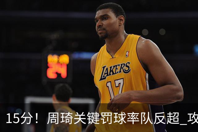15分！周琦关键罚球率队反超 攻防状态不理想